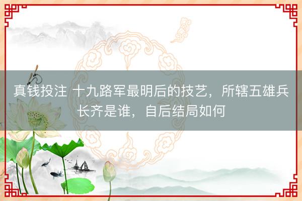 真钱投注 十九路军最明后的技艺，所辖五雄兵长齐是谁，自后结局如何