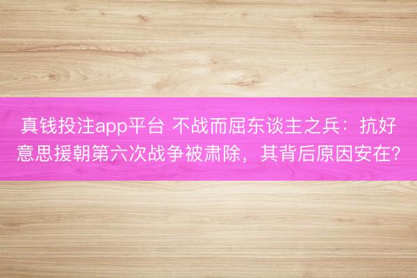 真钱投注app平台 不战而屈东谈主之兵：抗好意思援朝第六次战争被肃除，其背后原因安在？
