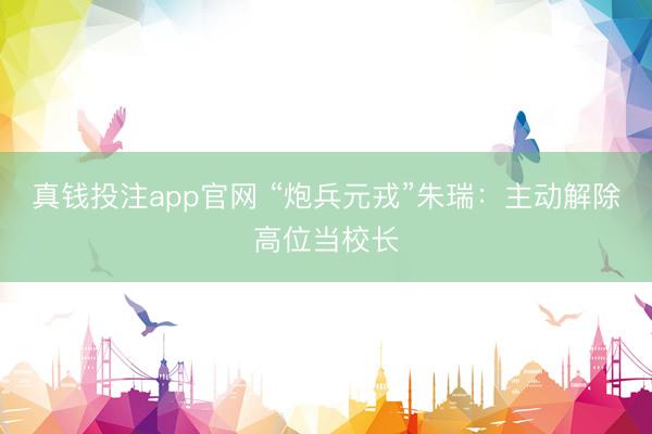 真钱投注app官网 “炮兵元戎”朱瑞：主动解除高位当校长