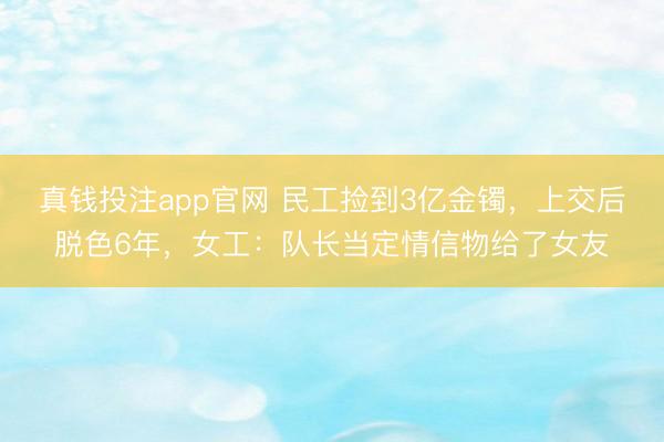 真钱投注app官网 民工捡到3亿金镯，上交后脱色6年，女工：队长当定情信物给了女友