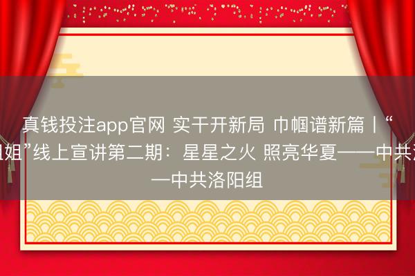 真钱投注app官网 实干开新局 巾帼谱新篇丨“牡丹姐姐”线上宣讲第二期：星星之火 照亮华夏——中共洛阳组