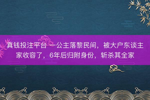 真钱投注平台 一公主落黎民间，被大户东谈主家收容了，6年后归附身份，斩杀其全家