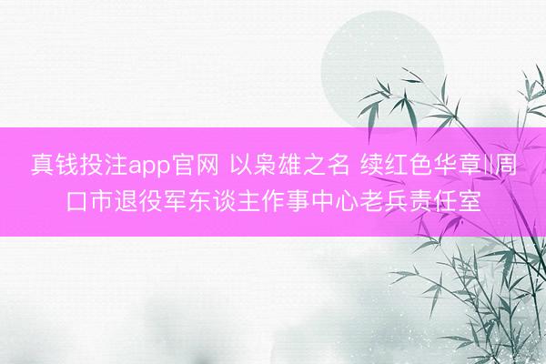真钱投注app官网 以枭雄之名 续红色华章‖周口市退役军东谈主作事中心老兵责任室