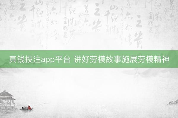 真钱投注app平台 讲好劳模故事施展劳模精神