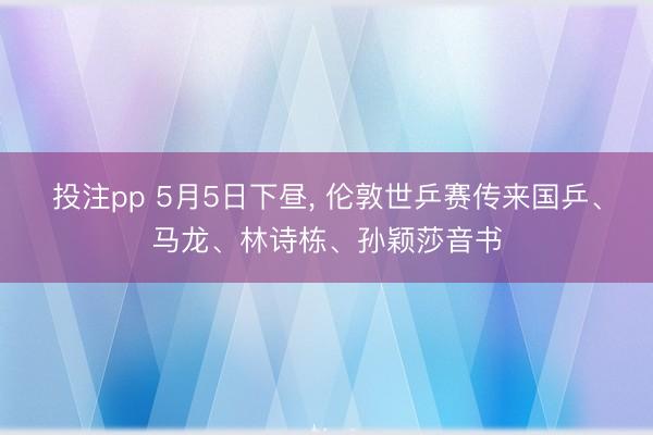投注pp 5月5日下昼， 伦敦世乒赛传来国乒、马龙、林诗栋、孙颖莎音书