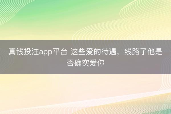 真钱投注app平台 这些爱的待遇，线路了他是否确实爱你