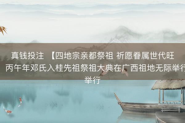 真钱投注 【四地宗亲都祭祖 祈愿眷属世代旺】丙午年邓氏入桂先祖祭祖大典在广西祖地无际举行