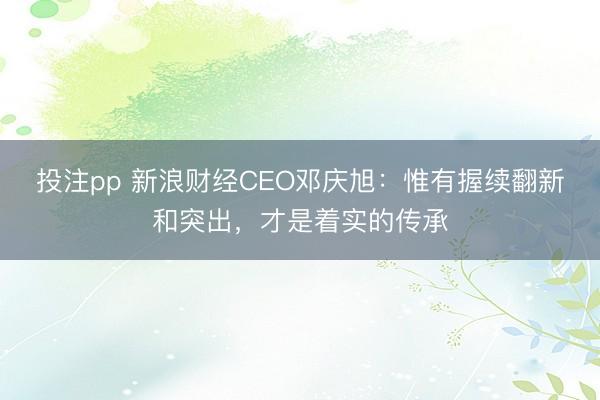 投注pp 新浪财经CEO邓庆旭：惟有握续翻新和突出，才是着实的传承