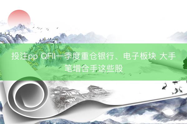 投注pp QFII一季度重仓银行、电子板块 大手笔增合手这些股