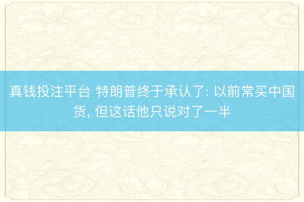 真钱投注平台 特朗普终于承认了: 以前常买中国货, 但这话他只说对了一半