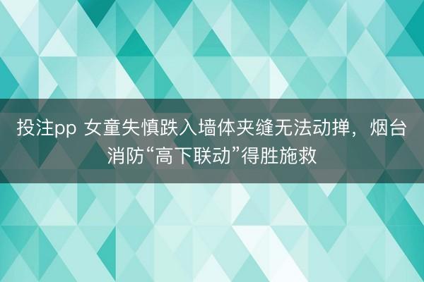 投注pp 女童失慎跌入墙体夹缝无法动掸，烟台消防“高下联动”得胜施救