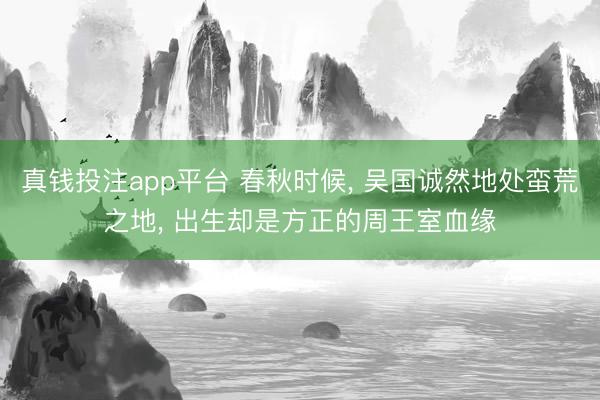 真钱投注app平台 春秋时候, 吴国诚然地处蛮荒之地, 出生却是方正的周王室血缘