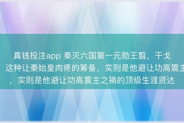 真钱投注app 秦灭六国第一元勋王翦，干戈前必先豪恣要钱要塞，这种让秦始皇肉疼的筹备，实则是他避让功高震主之祸的顶级生涯贤达