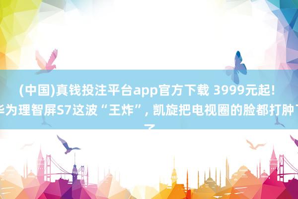 (中国)真钱投注平台app官方下载 3999元起! 华为理智屏S7这波“王炸”， 凯旋把电视圈的脸都打肿了