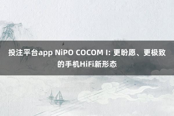 投注平台app NiPO COCOM I: 更盼愿、更极致的手机HiFi新形态