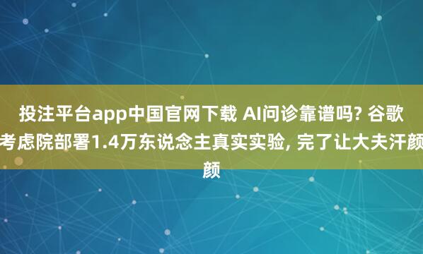 投注平台app中国官网下载 AI问诊靠谱吗? 谷歌考虑院部署1.4万东说念主真实实验, 完了让大夫汗颜