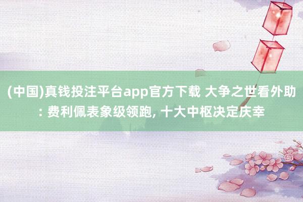 (中国)真钱投注平台app官方下载 大争之世看外助: 费利佩表象级领跑， 十大中枢决定庆幸