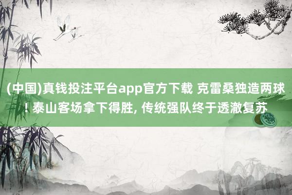 (中国)真钱投注平台app官方下载 克雷桑独造两球! 泰山客场拿下得胜， 传统强队终于透澈复苏
