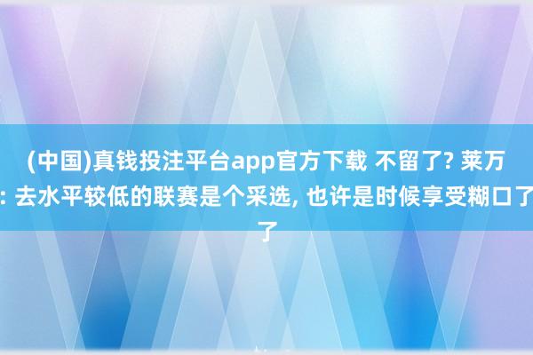 (中国)真钱投注平台app官方下载 不留了? 莱万: 去水平较低的联赛是个采选, 也许是时候享受糊口了