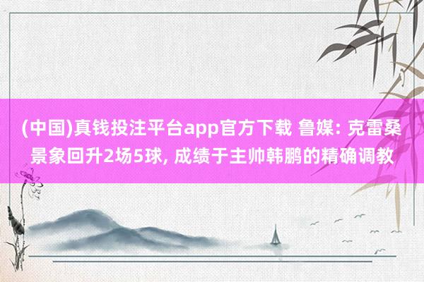 (中国)真钱投注平台app官方下载 鲁媒: 克雷桑景象回升2场5球, 成绩于主帅韩鹏的精确调教