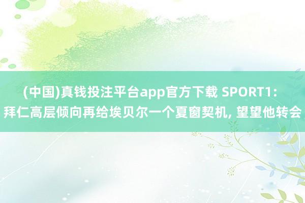 (中国)真钱投注平台app官方下载 SPORT1: 拜仁高层倾向再给埃贝尔一个夏窗契机， 望望他转会