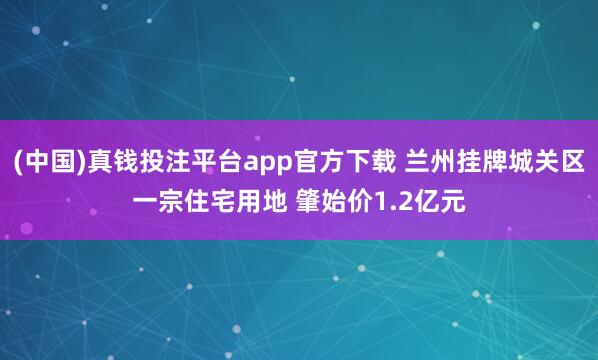 (中国)真钱投注平台app官方下载 兰州挂牌城关区一宗住宅用地 肇始价1.2亿元