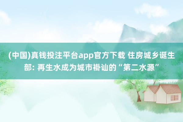 (中国)真钱投注平台app官方下载 住房城乡诞生部: 再生水成为城市褂讪的“第二水源”