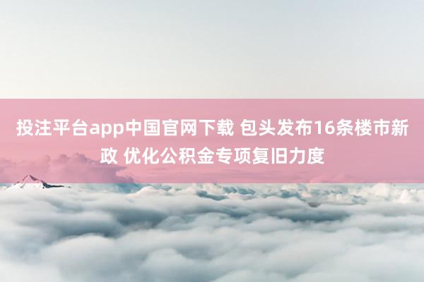 投注平台app中国官网下载 包头发布16条楼市新政 优化公积金专项复旧力度