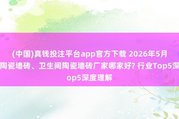 (中国)真钱投注平台app官方下载 2026年5月份厨房陶瓷墙砖、卫生间陶瓷墙砖厂家哪家好? 行业Top5深度理解