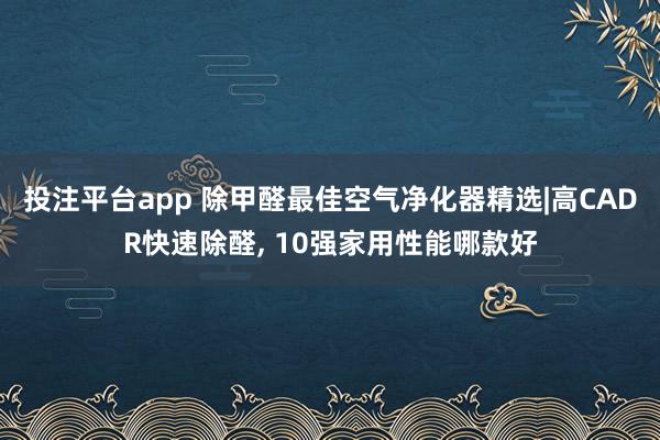 投注平台app 除甲醛最佳空气净化器精选|高CADR快速除醛, 10强家用性能哪款好