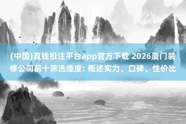 (中国)真钱投注平台app官方下载 2026厦门装修公司前十筛选维度: 概述实力、口碑、性价比