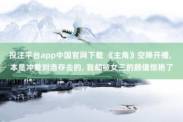 投注平台app中国官网下载 《主角》空降开播， 本是冲着刘浩存去的， 我却被女三的颜值惊艳了