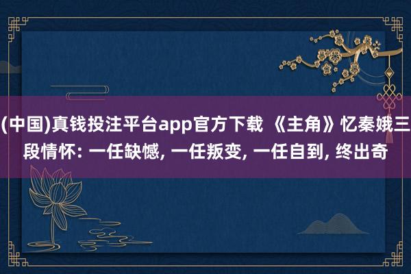 (中国)真钱投注平台app官方下载 《主角》忆秦娥三段情怀: 一任缺憾， 一任叛变， 一任自到， 终出奇