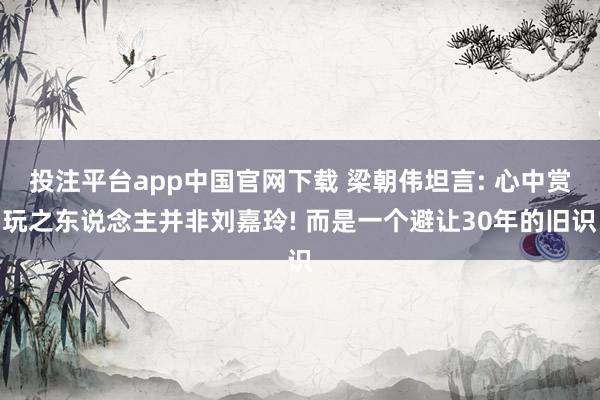 投注平台app中国官网下载 梁朝伟坦言: 心中赏玩之东说念主并非刘嘉玲! 而是一个避让30年的旧识