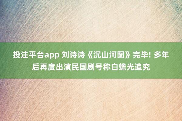 投注平台app 刘诗诗《沉山河图》完毕! 多年后再度出演民国剧号称白蟾光追究