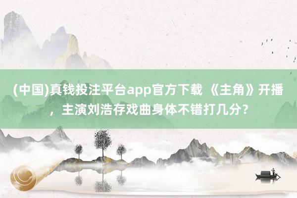 (中国)真钱投注平台app官方下载 《主角》开播，主演刘浩存戏曲身体不错打几分？