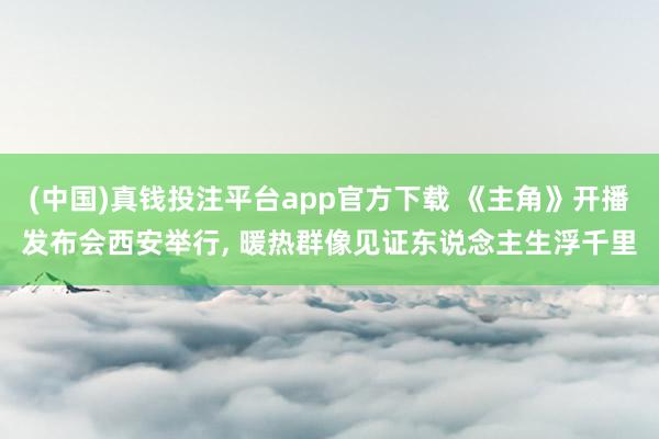 (中国)真钱投注平台app官方下载 《主角》开播发布会西安举行， 暖热群像见证东说念主生浮千里