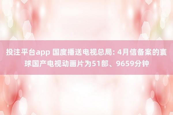 投注平台app 国度播送电视总局: 4月信备案的寰球国产电视动画片为51部、9659分钟