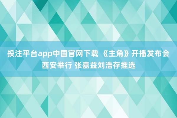 投注平台app中国官网下载 《主角》开播发布会西安举行 张嘉益刘浩存推选