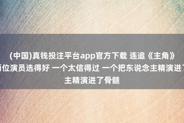 (中国)真钱投注平台app官方下载 连追《主角》4集 两位演员选得好 一个太信得过 一个把东说念主精演进了骨髓
