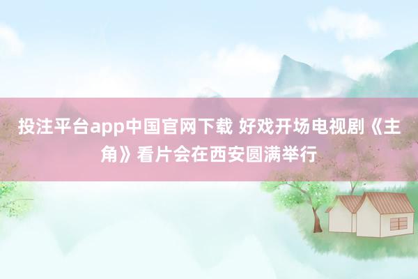 投注平台app中国官网下载 好戏开场电视剧《主角》看片会在西安圆满举行