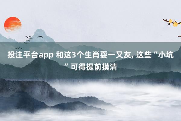 投注平台app 和这3个生肖耍一又友， 这些“小坑”可得提前摸清