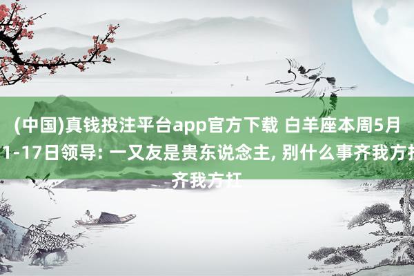 (中国)真钱投注平台app官方下载 白羊座本周5月11-17日领导: 一又友是贵东说念主， 别什么事齐我方扛