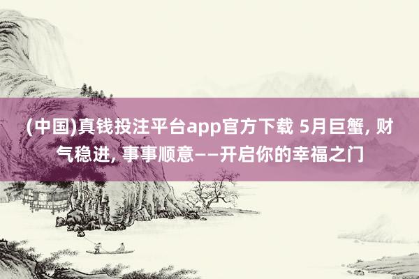 (中国)真钱投注平台app官方下载 5月巨蟹， 财气稳进， 事事顺意——开启你的幸福之门