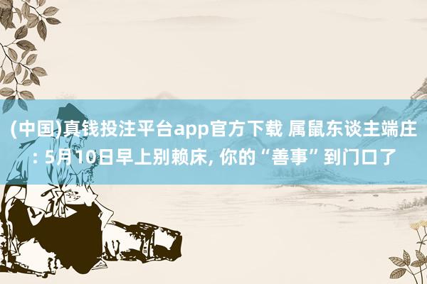 (中国)真钱投注平台app官方下载 属鼠东谈主端庄: 5月10日早上别赖床， 你的“善事”到门口了