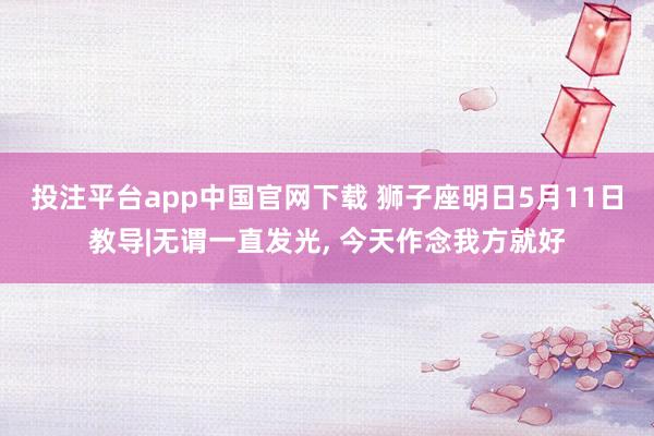 投注平台app中国官网下载 狮子座明日5月11日教导|无谓一直发光， 今天作念我方就好