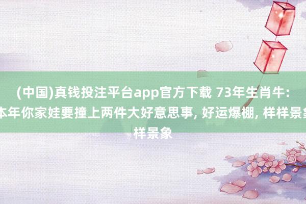 (中国)真钱投注平台app官方下载 73年生肖牛: 本年你家娃要撞上两件大好意思事， 好运爆棚， 样样景象
