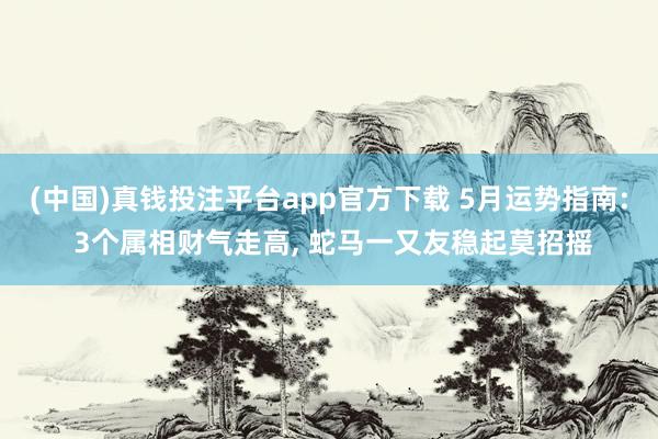 (中国)真钱投注平台app官方下载 5月运势指南: 3个属相财气走高， 蛇马一又友稳起莫招摇