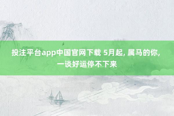 投注平台app中国官网下载 5月起， 属马的你， 一谈好运停不下来