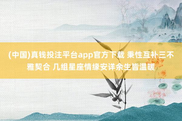 (中国)真钱投注平台app官方下载 秉性互补三不雅契合 几组星座情缘安详余生皆温暖